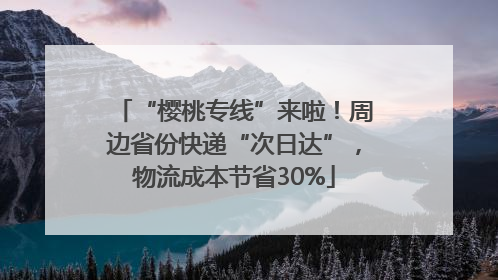 “樱桃专线”来啦！周边省份快递“次日达”，物流成本节省30%